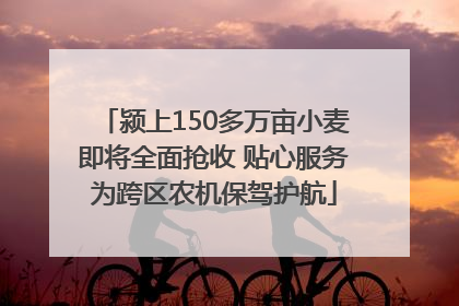 颍上150多万亩小麦即将全面抢收 贴心服务为跨区农机保驾护航