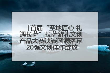 首届“圣地匠心·礼遇拉萨”拉萨游礼文创产品大赛决赛圆满落幕 20强文创佳作绽放雪域文化魅力