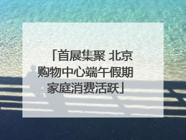 首展集聚 北京购物中心端午假期家庭消费活跃