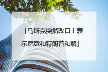 马斯克突然改口！表示愿意和特朗普和解