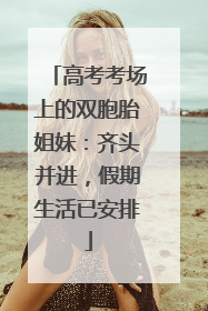 高考考场上的双胞胎姐妹：齐头并进，假期生活已安排