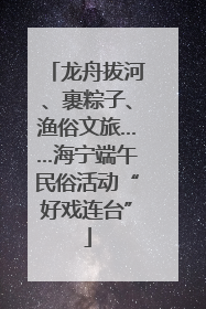 龙舟拔河、裹粽子、渔俗文旅……海宁端午民俗活动“好戏连台”
