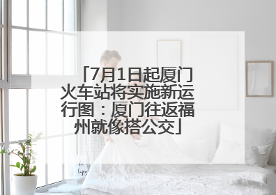 7月1日起厦门火车站将实施新运行图：厦门往返福州就像搭公交