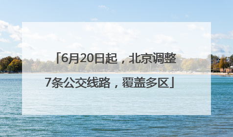 6月20日起，北京调整7条公交线路，覆盖多区