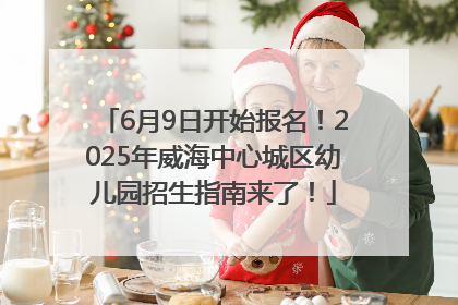 6月9日开始报名！2025年威海中心城区幼儿园招生指南来了！